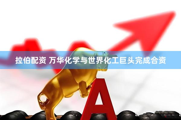 拉伯配资 万华化学与世界化工巨头完成合资