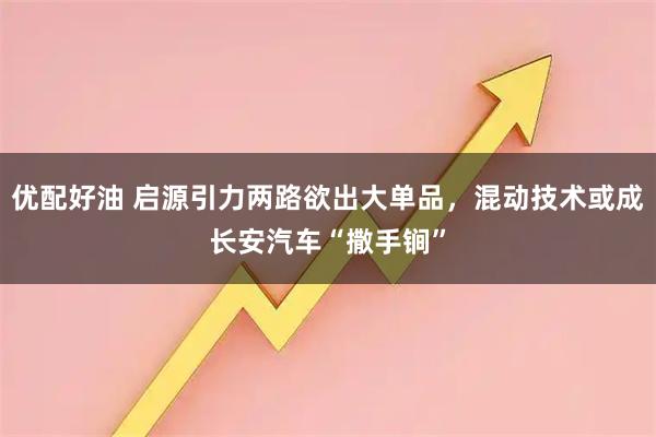 优配好油 启源引力两路欲出大单品，混动技术或成长安汽车“撒手锏”
