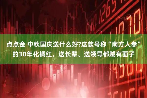 点点金 中秋国庆送什么好?这款号称“南方人参”的30年化橘红，送长辈、送领导都贼有面子