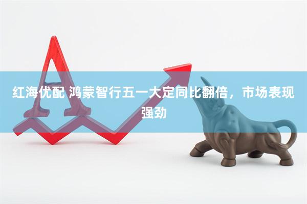红海优配 鸿蒙智行五一大定同比翻倍，市场表现强劲