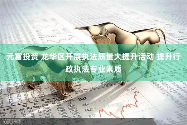 元富投资 龙华区开展执法质量大提升活动 提升行政执法专业素质