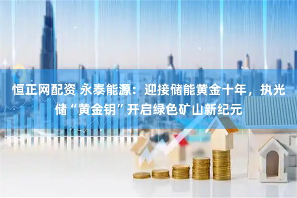 恒正网配资 永泰能源：迎接储能黄金十年，执光储“黄金钥”开启绿色矿山新纪元