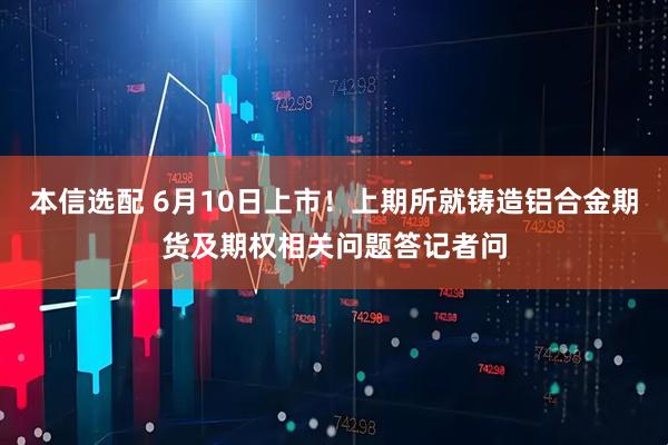 本信选配 6月10日上市!上期所就铸造铝合金期货及期权相关问题答记者问