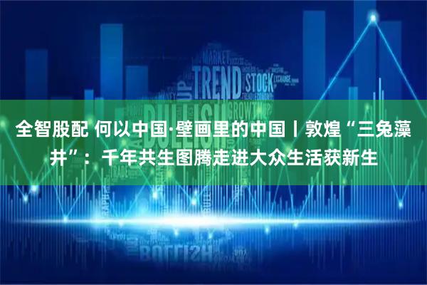 全智股配 何以中国·壁画里的中国丨敦煌“三兔藻井”：千年共生图腾走进大众生活获新生