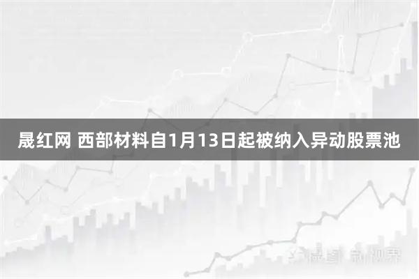 晟红网 西部材料自1月13日起被纳入异动股票池