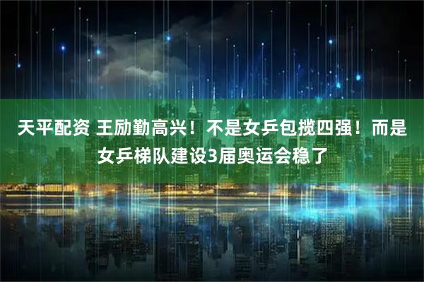 天平配资 王励勤高兴！不是女乒包揽四强！而是女乒梯队建设3届奥运会稳了