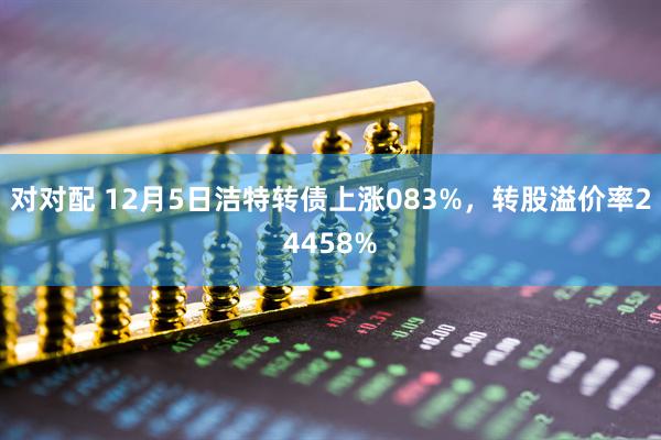 对对配 12月5日洁特转债上涨083%，转股溢价率24458%