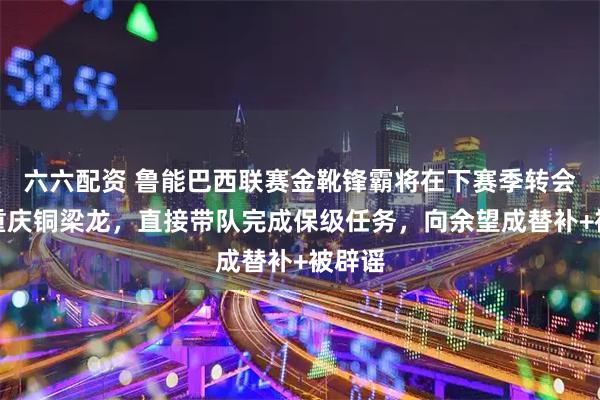 六六配资 鲁能巴西联赛金靴锋霸将在下赛季转会加盟重庆铜梁龙，直接带队完成保级任务，向余望成替补+被辟谣