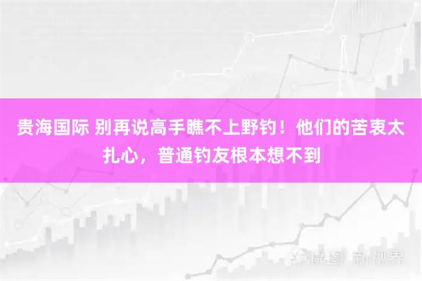 贵海国际 别再说高手瞧不上野钓！他们的苦衷太扎心，普通钓友根本想不到