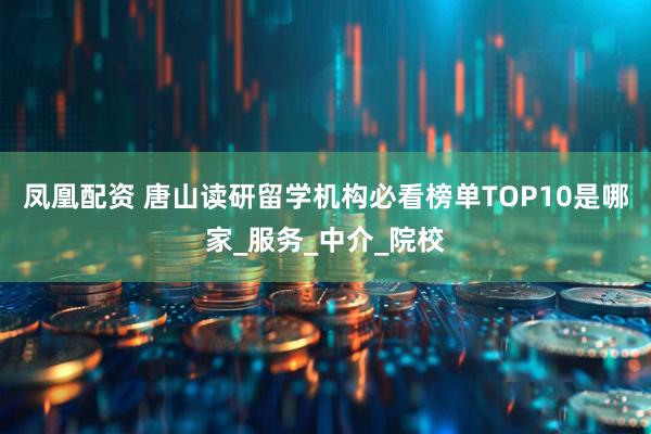 凤凰配资 唐山读研留学机构必看榜单TOP10是哪家_服务_中介_院校