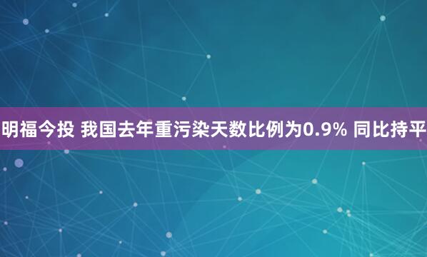 明福今投 我国去年重污染天数比例为0.9% 同比持平